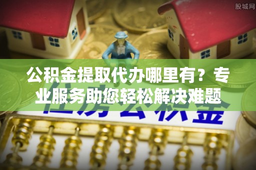 天河公积金提取代办哪里有？专业服务助您轻松解决难题